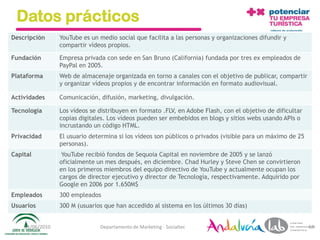 Datos prácticos
Descripción      YouTube es un medio social que facilita a las personas y organizaciones difundir y
                 compartir vídeos propios.

Fundación        Empresa privada con sede en San Bruno (California) fundada por tres ex empleados de
                 PayPal en 2005.
Plataforma       Web de almacenaje organizada en torno a canales con el objetivo de publicar, compartir
                 y organizar vídeos propios y de encontrar información en formato audiovisual.

Actividades      Comunicación, difusión, marketing, divulgación.

Tecnología       Los vídeos se distribuyen en formato .FLV, en Adobe Flash, con el objetivo de dificultar
                 copias digitales. Los vídeos pueden ser embebidos en blogs y sitios webs usando APIs o
                 incrustando un código HTML.
Privacidad       El usuario determina si los vídeos son públicos o privados (visible para un máximo de 25
                 personas).
Capital           YouTube recibió fondos de Sequoia Capital en noviembre de 2005 y se lanzó
                 oficialmente un mes después, en diciembre. Chad Hurley y Steve Chen se convirtieron
                 en los primeros miembros del equipo directivo de YouTube y actualmente ocupan los
                 cargos de director ejecutivo y director de Tecnología, respectivamente. Adquirido por
                 Google en 2006 por 1.650M$
Empleados        300 empleados
Usuarios         300 M (usuarios que han accedido al sistema en los últimos 30 días)


    01/06/2010                 Departamento de Marketing - Socialtec                                        63
 