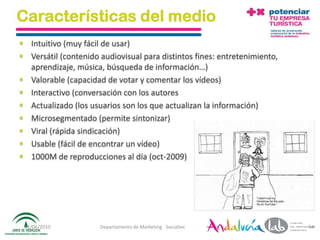 Características del medio
 Intuitivo (muy fácil de usar)
 Versátil (contenido audiovisual para distintos fines: entretenimiento,
  aprendizaje, música, búsqueda de información…)
 Valorable (capacidad de votar y comentar los vídeos)
 Interactivo (conversación con los autores
 Actualizado (los usuarios son los que actualizan la información)
 Microsegmentado (permite sintonizar)
 Viral (rápida sindicación)
 Usable (fácil de encontrar un vídeo)
 1000M de reproducciones al día (oct-2009)




 01/06/2010           Departamento de Marketing - Socialtec                64
 