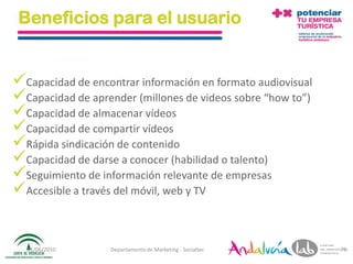 Beneficios para el usuario


Capacidad de encontrar información en formato audiovisual
Capacidad de aprender (millones de videos sobre “how to”)
Capacidad de almacenar vídeos
Capacidad de compartir vídeos
Rápida sindicación de contenido
Capacidad de darse a conocer (habilidad o talento)
Seguimiento de información relevante de empresas
Accesible a través del móvil, web y TV


  01/06/2010       Departamento de Marketing - Socialtec     75
 