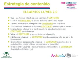 Estrategia de contenido
                      ELEMENTOS LA WEB 2.0
     Tags – una fórmula más eficaz para organizar el CONTENIDO
     Calidad – el CONTENIDO se ordena de mayor relevancia a menor
     Autoría – el usuario es protagonista del CONTENIDO que se publica
     Valor – el valor de la web depende del CONTENIDO generado por el usuario
     Suscripciones – el usuario se puede suscribir a las actualizaciones del
      CONTENIDO que le interesa
   Wikis – el CONTENIDO se genera de forma colaborativa
   Inteligencia colectiva – el CONTENIDO se ordena según su valor por parte de
      la comunidad
   Generación de conocimiento colectivo – el CONTENIDO evoluciona tras la
      participación y colaboración de los usuarios en la comunidad
   Relación entre usuarios – los usuarios se relacionan entorno al CONTENIDO
      (inquietudes, aficiones, etc)



01/06/2010        Departamento de Marketing - Socialtec                           84
 