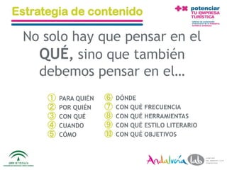 Estrategia de contenido

  No solo hay que pensar en el
    QUÉ, sino que también
    debemos pensar en el…
             ①   PARA QUIÉN         ⑥    DÓNDE
             ②   POR QUIÉN          ⑦    CON QUÉ FRECUENCIA
             ③   CON QUÉ            ⑧    CON QUÉ HERRAMIENTAS
             ④   CUANDO             ⑨    CON QUÉ ESTILO LITERARIO
             ⑤   CÓMO               ⑩    CON QUÉ OBJETIVOS



01/06/2010       Departamento de Marketing - Socialtec              87
 