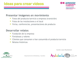 Ideas para crear videos


 Presentar imágenes en movimiento
             Fotos del producto/servicio o empresa (transición)
             Fotos de las instalaciones o el local
             Ferias, conferencias, presentaciones de producto


 Desarrollar relatos
             Fundación de la empresa
             Fortalezas y valores
             Clientes que consumen o han consumido el producto/servicio
             Relatos históricos


                                                                   Fuente: Lasse Rouhiainen


 01/06/2010                Departamento de Marketing - Socialtec                              95
 