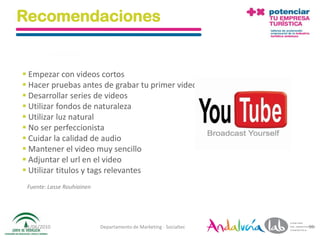 Recomendaciones


 Empezar con videos cortos
 Hacer pruebas antes de grabar tu primer video
 Desarrollar series de videos
 Utilizar fondos de naturaleza
 Utilizar luz natural
 No ser perfeccionista
 Cuidar la calidad de audio
 Mantener el video muy sencillo
 Adjuntar el url en el video
 Utilizar titulos y tags relevantes
 Fuente: Lasse Rouhiainen




01/06/2010                  Departamento de Marketing - Socialtec   99
 
