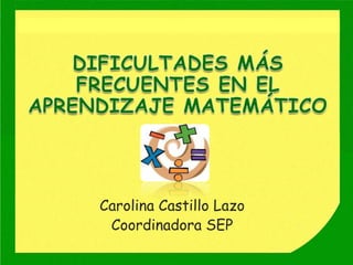 DIFICULTADES MÁS FRECUENTES EN EL APRENDIZAJE MATEMÁTICO Carolina Castillo Lazo Coordinadora SEP  