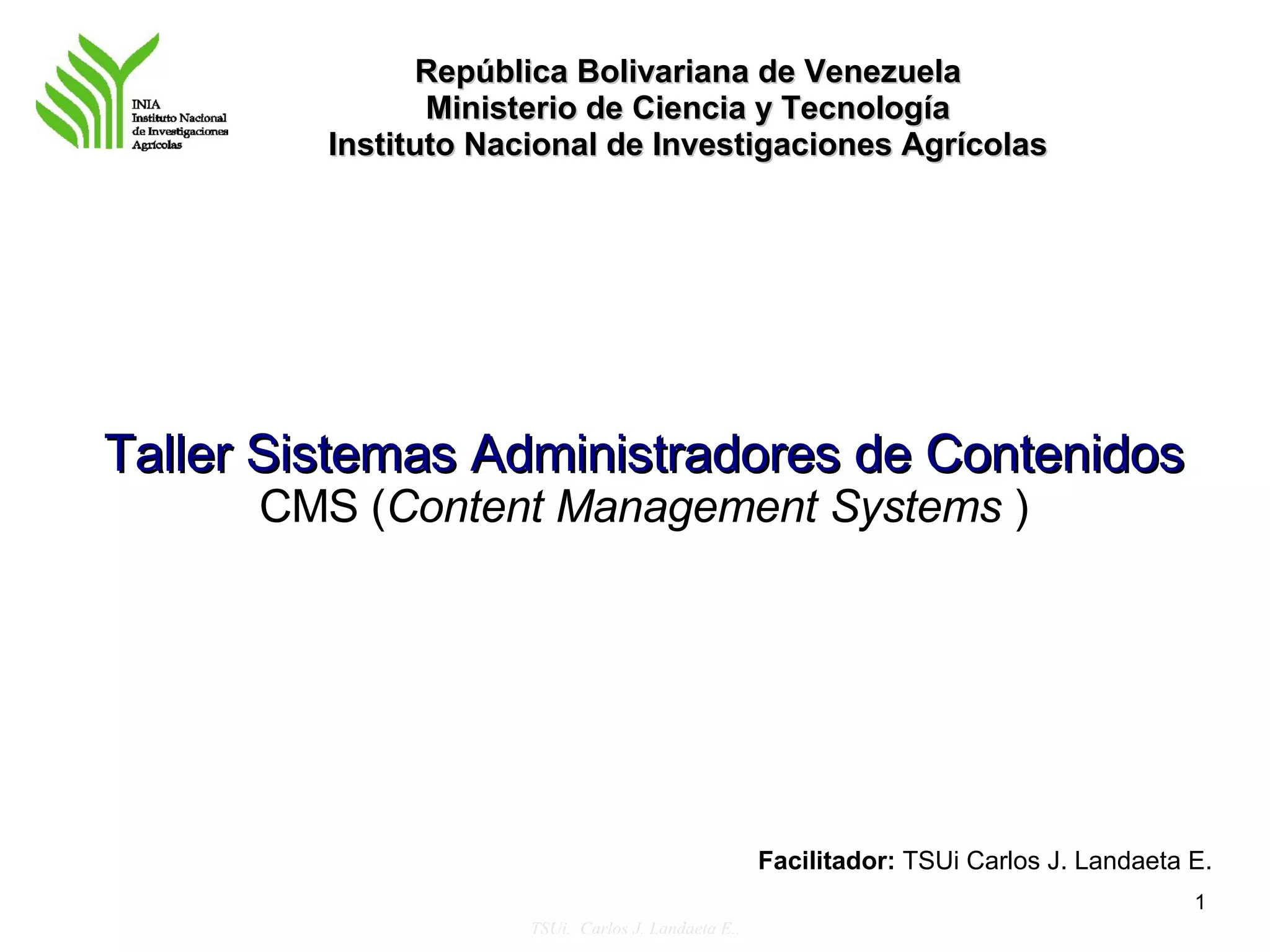 República Bolivariana de Venezuela
                Ministerio de Ciencia y Tecnología
         Instituto Nacional de Investigaciones Agrícolas




Taller Sistemas Administradores de Contenidos
      CMS (Content Management Systems )




                                                     Facilitador: TSUi Carlos J. Landaeta E.
                                                                                          1
                      TSUi. Carlos J. Landaeta E..
 