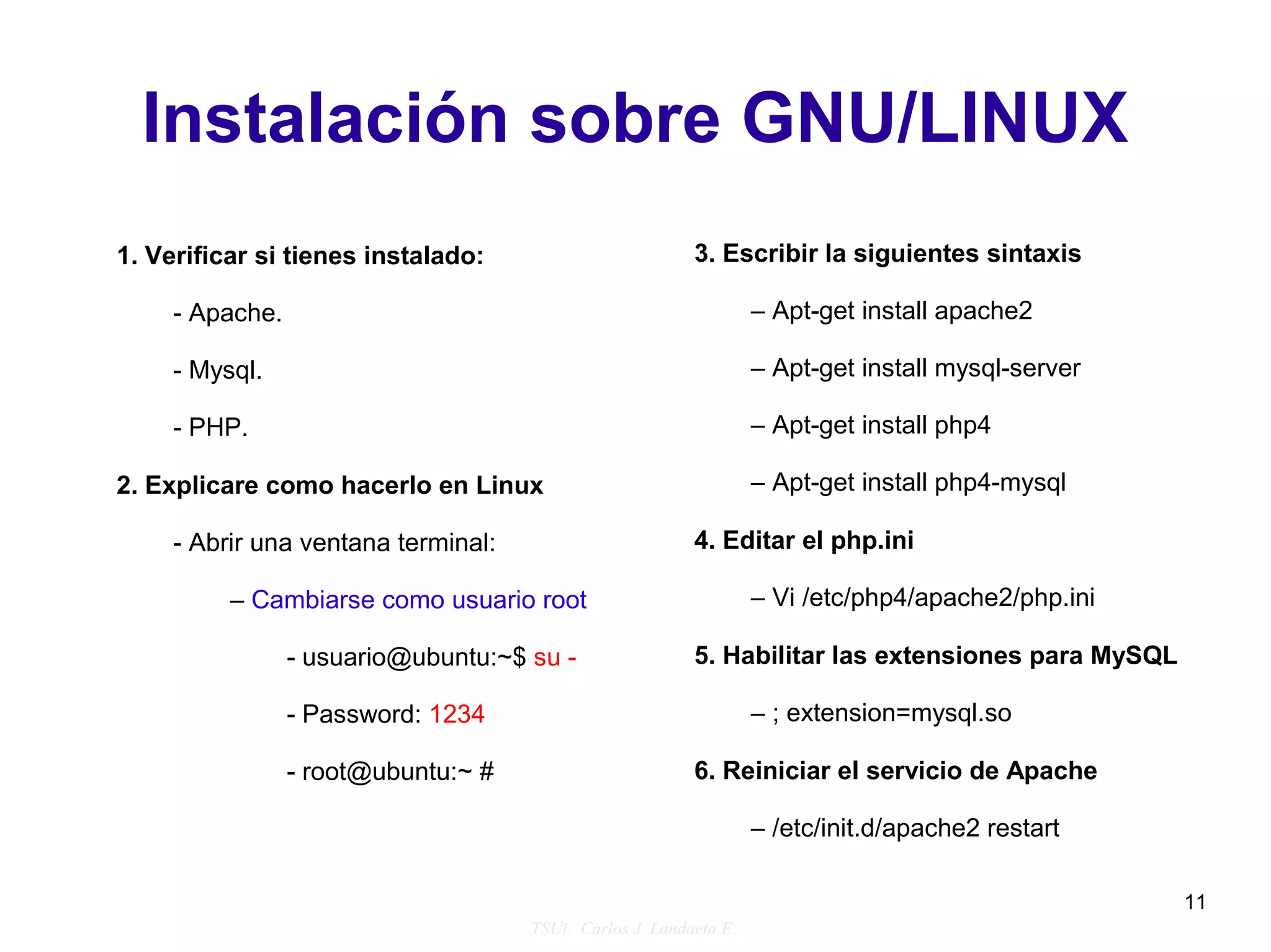 Instalación sobre GNU/LINUX
1. Verificar si tienes instalado:                         3. Escribir la siguientes sintaxis

     - Apache.                                                      – Apt-get install apache2

     - Mysql.                                                       – Apt-get install mysql-server

     - PHP.                                                         – Apt-get install php4

2. Explicare como hacerlo en Linux                                  – Apt-get install php4-mysql

     - Abrir una ventana terminal:                        4. Editar el php.ini

          – Cambiarse como usuario root                             – Vi /etc/php4/apache2/php.ini

                 - usuario@ubuntu:~$ su -                 5. Habilitar las extensiones para MySQL

                 - Password: 1234                                   – ; extension=mysql.so

                 - root@ubuntu:~ #                        6. Reiniciar el servicio de Apache

                                                                    – /etc/init.d/apache2 restart

                                                                                                     11
                                     TSUi. Carlos J. Landaeta E..
 