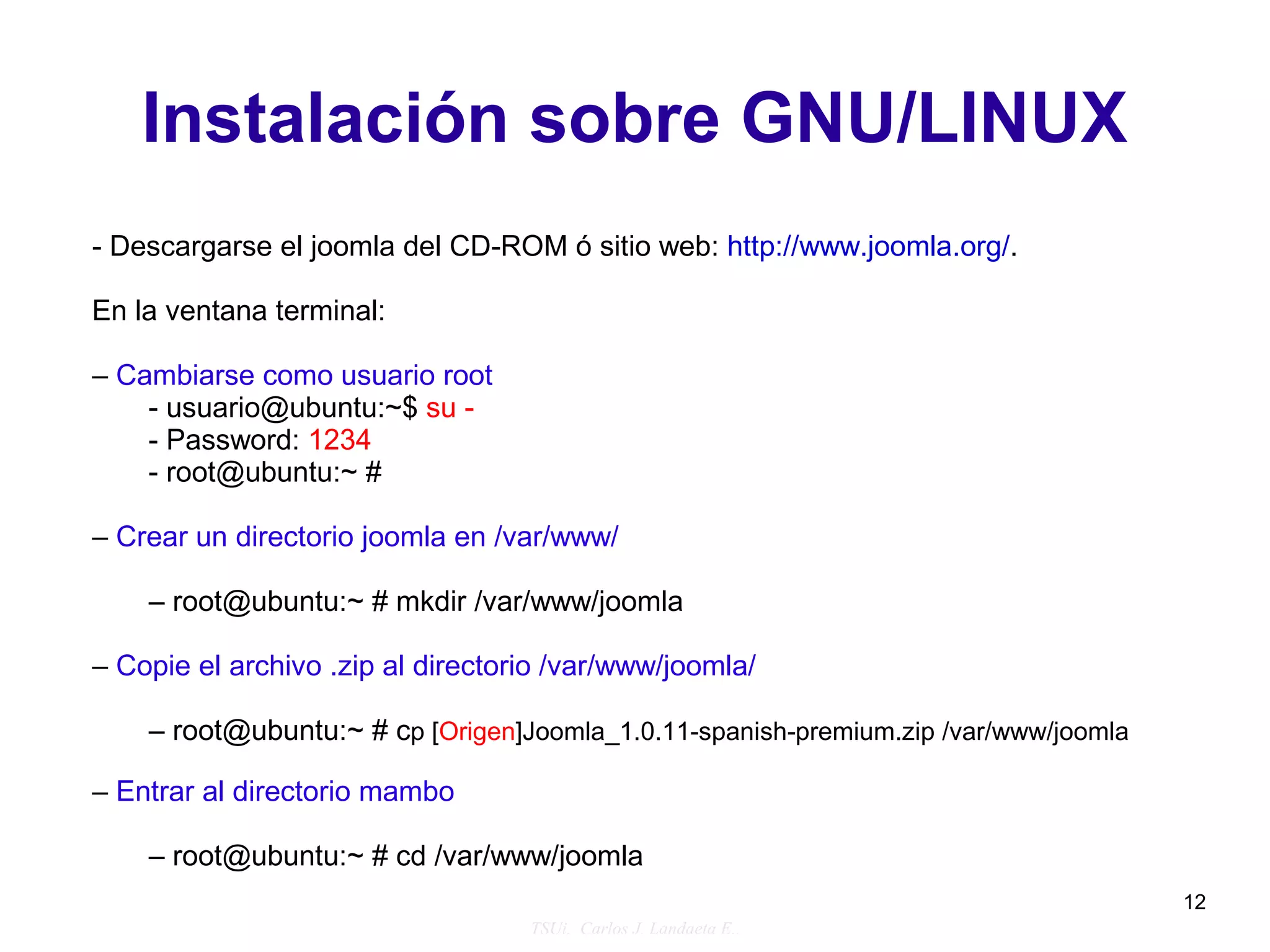 Instalación sobre GNU/LINUX
- Descargarse el joomla del CD-ROM ó sitio web: http://www.joomla.org/.

En la ventana terminal:

– Cambiarse como usuario root
    - usuario@ubuntu:~$ su -
    - Password: 1234
    - root@ubuntu:~ #

– Crear un directorio joomla en /var/www/

    – root@ubuntu:~ # mkdir /var/www/joomla

– Copie el archivo .zip al directorio /var/www/joomla/

    – root@ubuntu:~ # cp [Origen]Joomla_1.0.11-spanish-premium.zip /var/www/joomla

– Entrar al directorio mambo

    – root@ubuntu:~ # cd /var/www/joomla
                                                                                     12
                                   TSUi. Carlos J. Landaeta E..
 