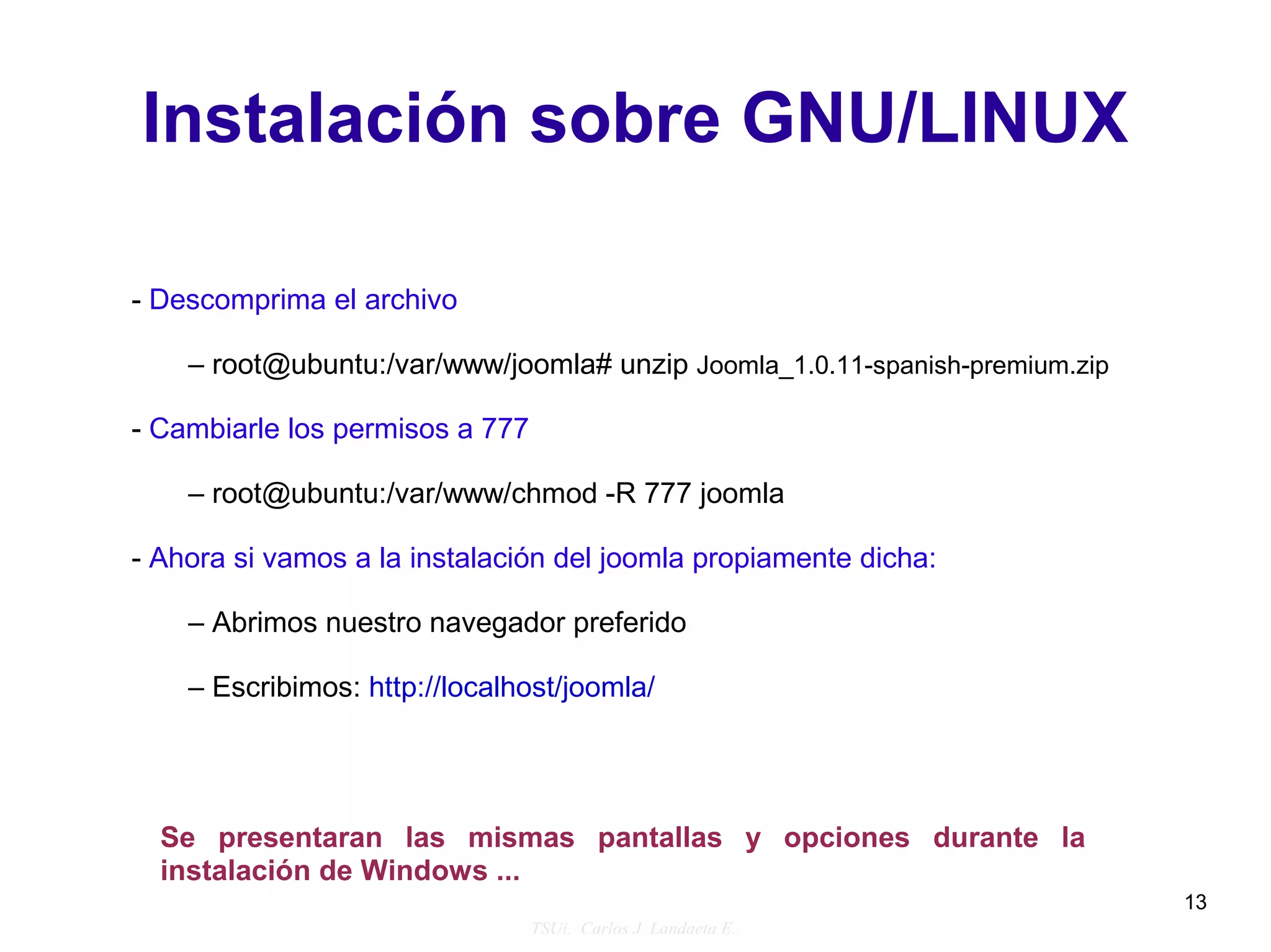 Instalación sobre GNU/LINUX

- Descomprima el archivo

    – root@ubuntu:/var/www/joomla# unzip Joomla_1.0.11-spanish-premium.zip

- Cambiarle los permisos a 777

    – root@ubuntu:/var/www/chmod -R 777 joomla

- Ahora si vamos a la instalación del joomla propiamente dicha:

    – Abrimos nuestro navegador preferido

    – Escribimos: http://localhost/joomla/




  Se presentaran las mismas pantallas y opciones durante la
  instalación de Windows ...
                                                                             13
                                 TSUi. Carlos J. Landaeta E..
 