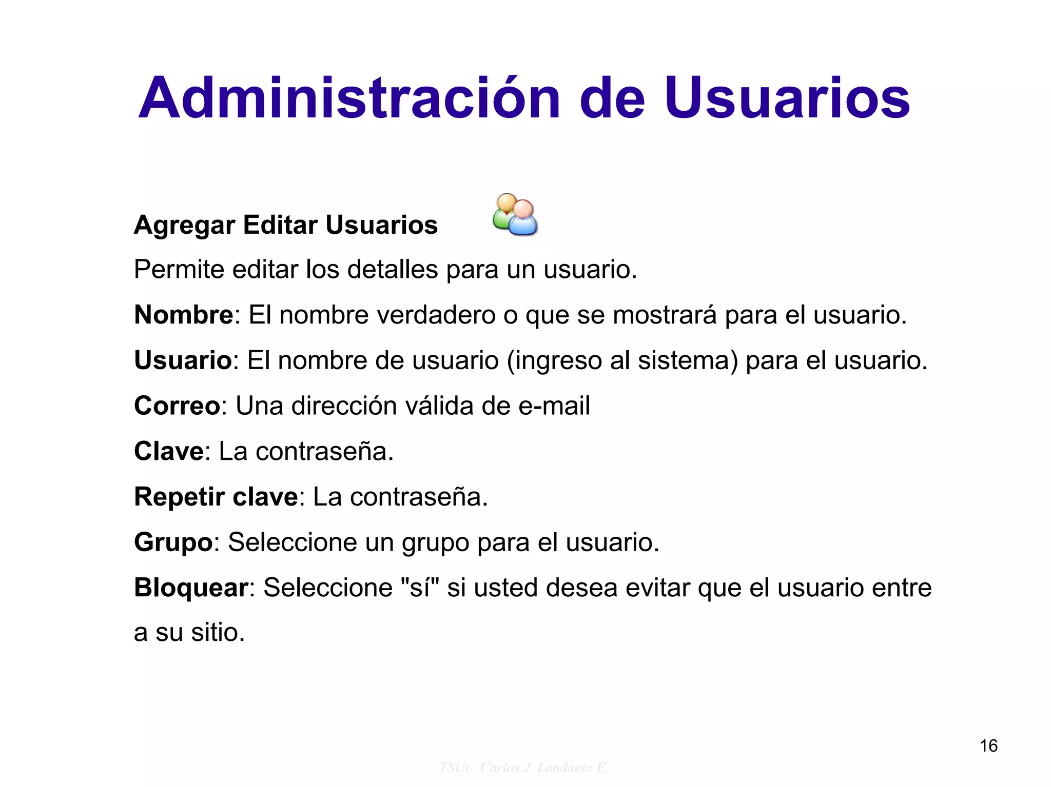 Administración de Usuarios

Agregar Editar Usuarios
Permite editar los detalles para un usuario.
Nombre: El nombre verdadero o que se mostrará para el usuario.
Usuario: El nombre de usuario (ingreso al sistema) para el usuario.
Correo: Una dirección válida de e-mail
Clave: La contraseña.
Repetir clave: La contraseña.
Grupo: Seleccione un grupo para el usuario.
Bloquear: Seleccione "sí" si usted desea evitar que el usuario entre
a su sitio.



                                                                       16
                          TSUi. Carlos J. Landaeta E..
 