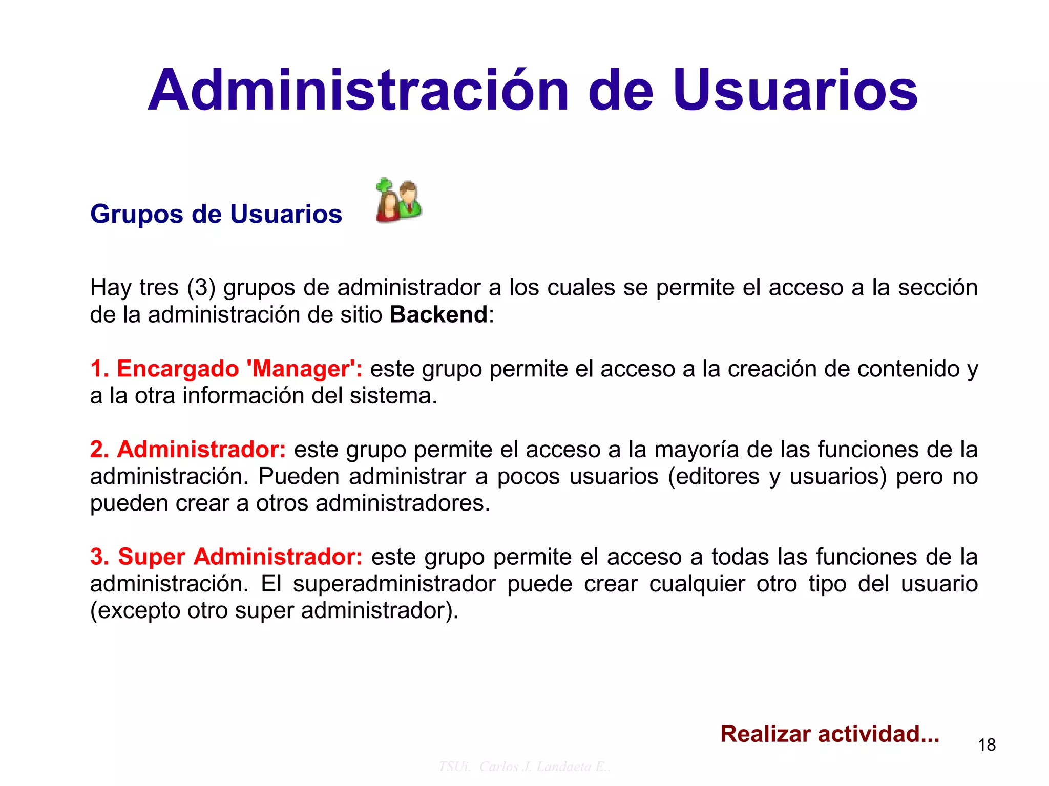 Administración de Usuarios
Grupos de Usuarios

Hay tres (3) grupos de administrador a los cuales se permite el acceso a la sección
de la administración de sitio Backend:

1. Encargado 'Manager': este grupo permite el acceso a la creación de contenido y
a la otra información del sistema.

2. Administrador: este grupo permite el acceso a la mayoría de las funciones de la
administración. Pueden administrar a pocos usuarios (editores y usuarios) pero no
pueden crear a otros administradores.

3. Super Administrador: este grupo permite el acceso a todas las funciones de la
administración. El superadministrador puede crear cualquier otro tipo del usuario
(excepto otro super administrador).




                                                               Realizar actividad...   18
                                TSUi. Carlos J. Landaeta E..
 