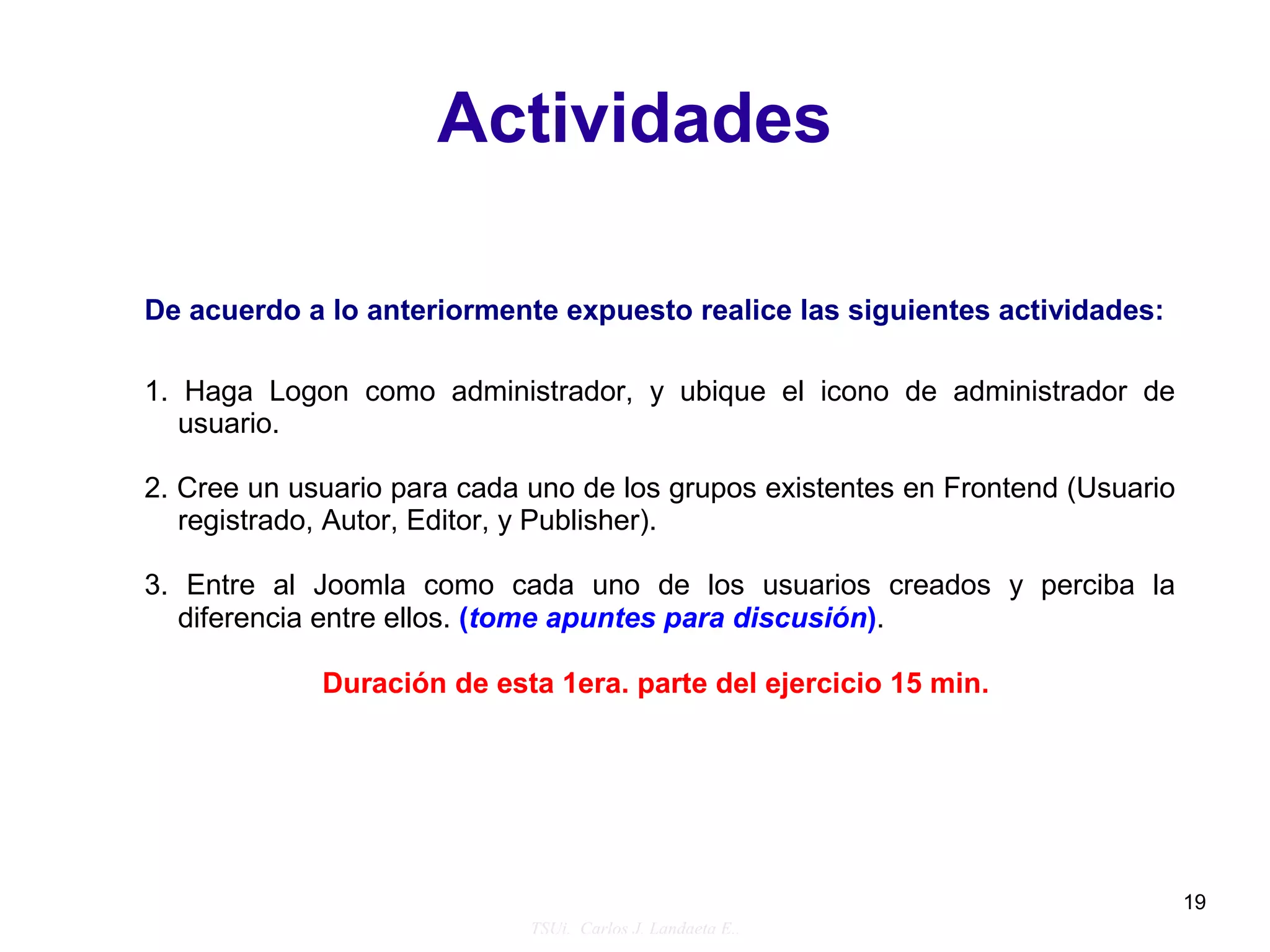 Actividades

De acuerdo a lo anteriormente expuesto realice las siguientes actividades:

1. Haga Logon como administrador, y ubique el icono de administrador de
   usuario.

2. Cree un usuario para cada uno de los grupos existentes en Frontend (Usuario
   registrado, Autor, Editor, y Publisher).

3. Entre al Joomla como cada uno de los usuarios creados y perciba la
   diferencia entre ellos. (tome apuntes para discusión).

             Duración de esta 1era. parte del ejercicio 15 min.




                                                                                 19
                             TSUi. Carlos J. Landaeta E..
 