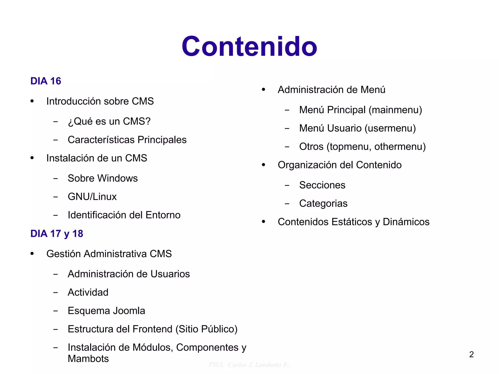 Contenido
DIA 16
                                                          ●   Administración de Menú
●   Introducción sobre CMS
                                                                –    Menú Principal (mainmenu)
     –   ¿Qué es un CMS?
                                                                –    Menú Usuario (usermenu)
     –   Características Principales
                                                                –    Otros (topmenu, othermenu)
●   Instalación de un CMS                                 ●   Organización del Contenido
     –   Sobre Windows
                                                                –    Secciones
     –   GNU/Linux
                                                                –    Categorias
     –   Identificación del Entorno                       ●   Contenidos Estáticos y Dinámicos
DIA 17 y 18
●   Gestión Administrativa CMS
     –   Administración de Usuarios
     –   Actividad
     –   Esquema Joomla
     –   Estructura del Frontend (Sitio Público)
     –   Instalación de Módulos, Componentes y
                                                                                                  2
         Mambots                      TSUi. Carlos J. Landaeta E..
 
