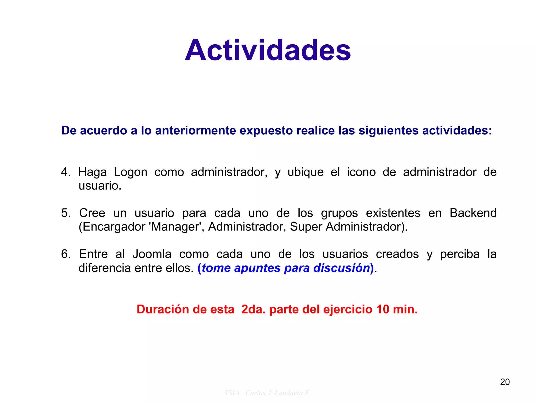 Actividades

De acuerdo a lo anteriormente expuesto realice las siguientes actividades:


4. Haga Logon como administrador, y ubique el icono de administrador de
   usuario.

5. Cree un usuario para cada uno de los grupos existentes en Backend
   (Encargador 'Manager', Administrador, Super Administrador).

6. Entre al Joomla como cada uno de los usuarios creados y perciba la
   diferencia entre ellos. (tome apuntes para discusión).


            Duración de esta 2da. parte del ejercicio 10 min.




                                                                             20
                            TSUi. Carlos J. Landaeta E..
 
