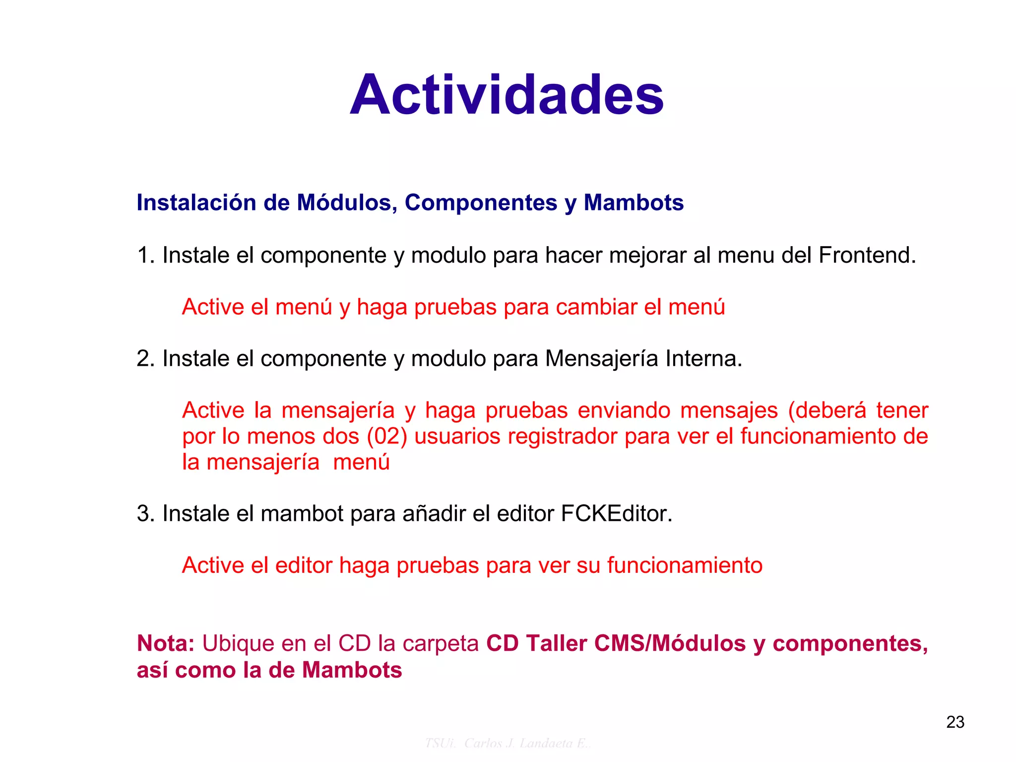 Actividades
Instalación de Módulos, Componentes y Mambots

1. Instale el componente y modulo para hacer mejorar al menu del Frontend.

    Active el menú y haga pruebas para cambiar el menú

2. Instale el componente y modulo para Mensajería Interna.

    Active la mensajería y haga pruebas enviando mensajes (deberá tener
    por lo menos dos (02) usuarios registrador para ver el funcionamiento de
    la mensajería menú

3. Instale el mambot para añadir el editor FCKEditor.

    Active el editor haga pruebas para ver su funcionamiento


Nota: Ubique en el CD la carpeta CD Taller CMS/Módulos y componentes,
así como la de Mambots

                                                                               23
                            TSUi. Carlos J. Landaeta E..
 