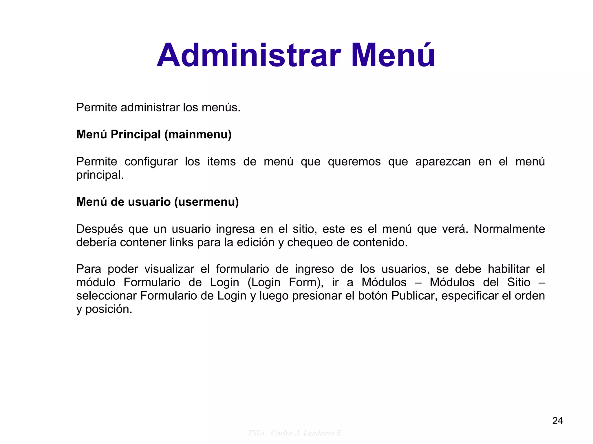 Administrar Menú
Permite administrar los menús.

Menú Principal (mainmenu)

Permite configurar los items de menú que queremos que aparezcan en el menú
principal.

Menú de usuario (usermenu)

Después que un usuario ingresa en el sitio, este es el menú que verá. Normalmente
debería contener links para la edición y chequeo de contenido.

Para poder visualizar el formulario de ingreso de los usuarios, se debe habilitar el
módulo Formulario de Login (Login Form), ir a Módulos – Módulos del Sitio –
seleccionar Formulario de Login y luego presionar el botón Publicar, especificar el orden
y posición.




                                                                                            24
                                 TSUi. Carlos J. Landaeta E..
 