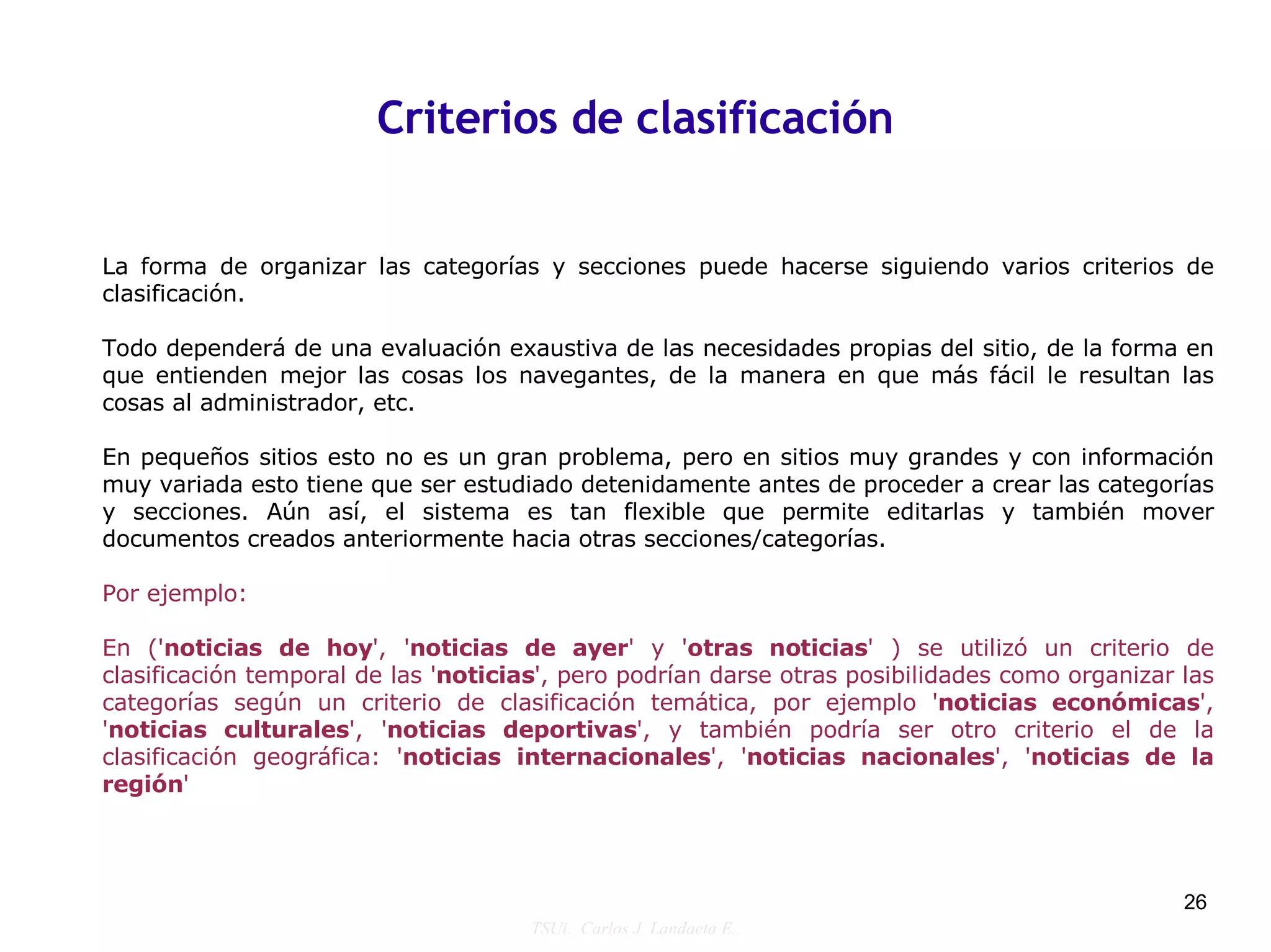 Criterios de clasificación


La forma de organizar las categorías y secciones puede hacerse siguiendo varios criterios de
clasificación.

Todo dependerá de una evaluación exaustiva de las necesidades propias del sitio, de la forma en
que entienden mejor las cosas los navegantes, de la manera en que más fácil le resultan las
cosas al administrador, etc.

En pequeños sitios esto no es un gran problema, pero en sitios muy grandes y con información
muy variada esto tiene que ser estudiado detenidamente antes de proceder a crear las categorías
y secciones. Aún así, el sistema es tan flexible que permite editarlas y también mover
documentos creados anteriormente hacia otras secciones/categorías.

Por ejemplo:

En ('noticias de hoy', 'noticias de ayer' y 'otras noticias' ) se utilizó un criterio de
clasificación temporal de las 'noticias', pero podrían darse otras posibilidades como organizar las
categorías según un criterio de clasificación temática, por ejemplo 'noticias económicas',
'noticias culturales', 'noticias deportivas', y también podría ser otro criterio el de la
clasificación geográfica: 'noticias internacionales', 'noticias nacionales', 'noticias de la
región'




                                                                                                26
                                      TSUi. Carlos J. Landaeta E..
 