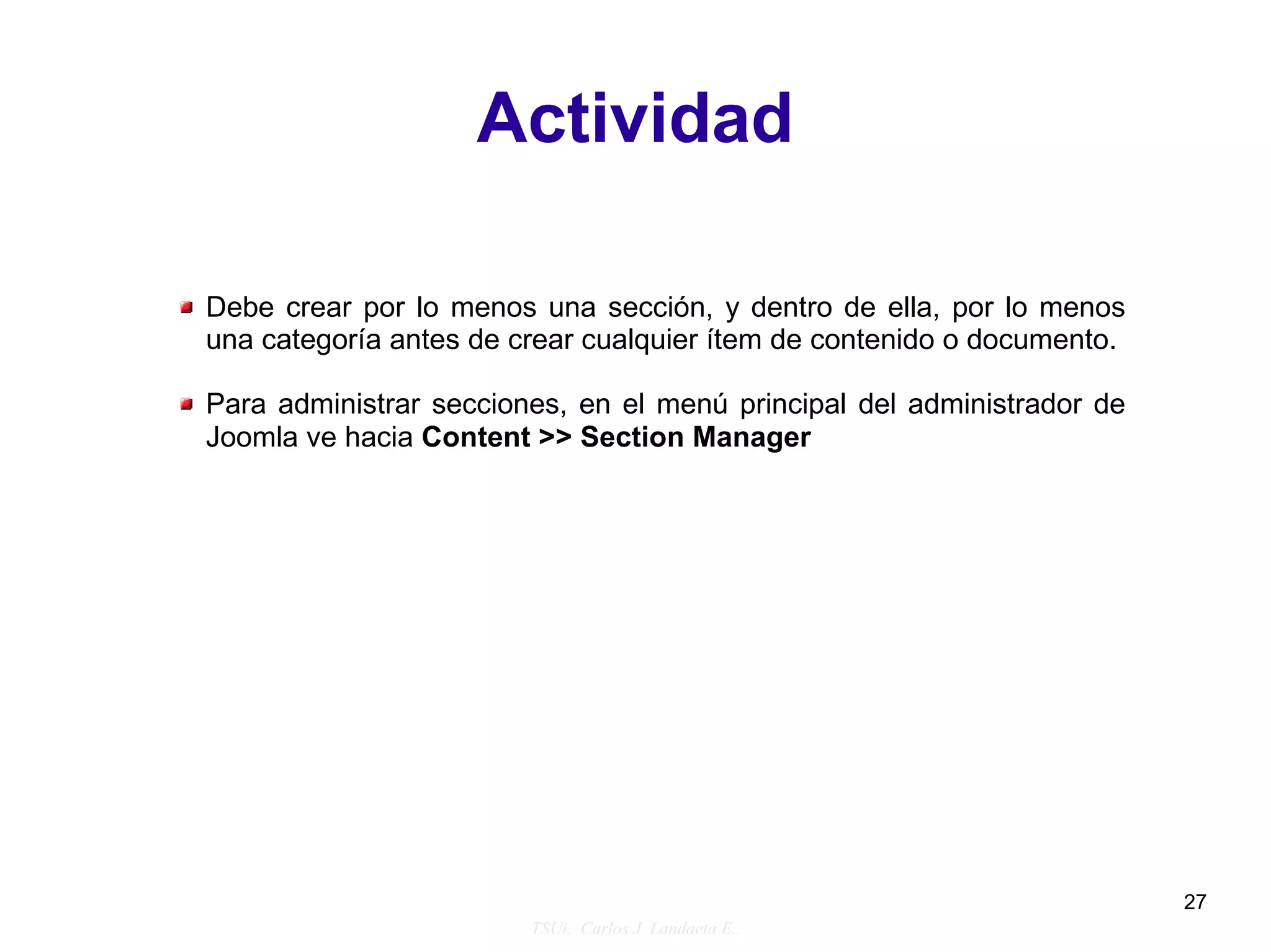 Actividad

Debe crear por lo menos una sección, y dentro de ella, por lo menos
una categoría antes de crear cualquier ítem de contenido o documento.

Para administrar secciones, en el menú principal del administrador de
Joomla ve hacia Content >> Section Manager




                                                                        27
                        TSUi. Carlos J. Landaeta E..
 