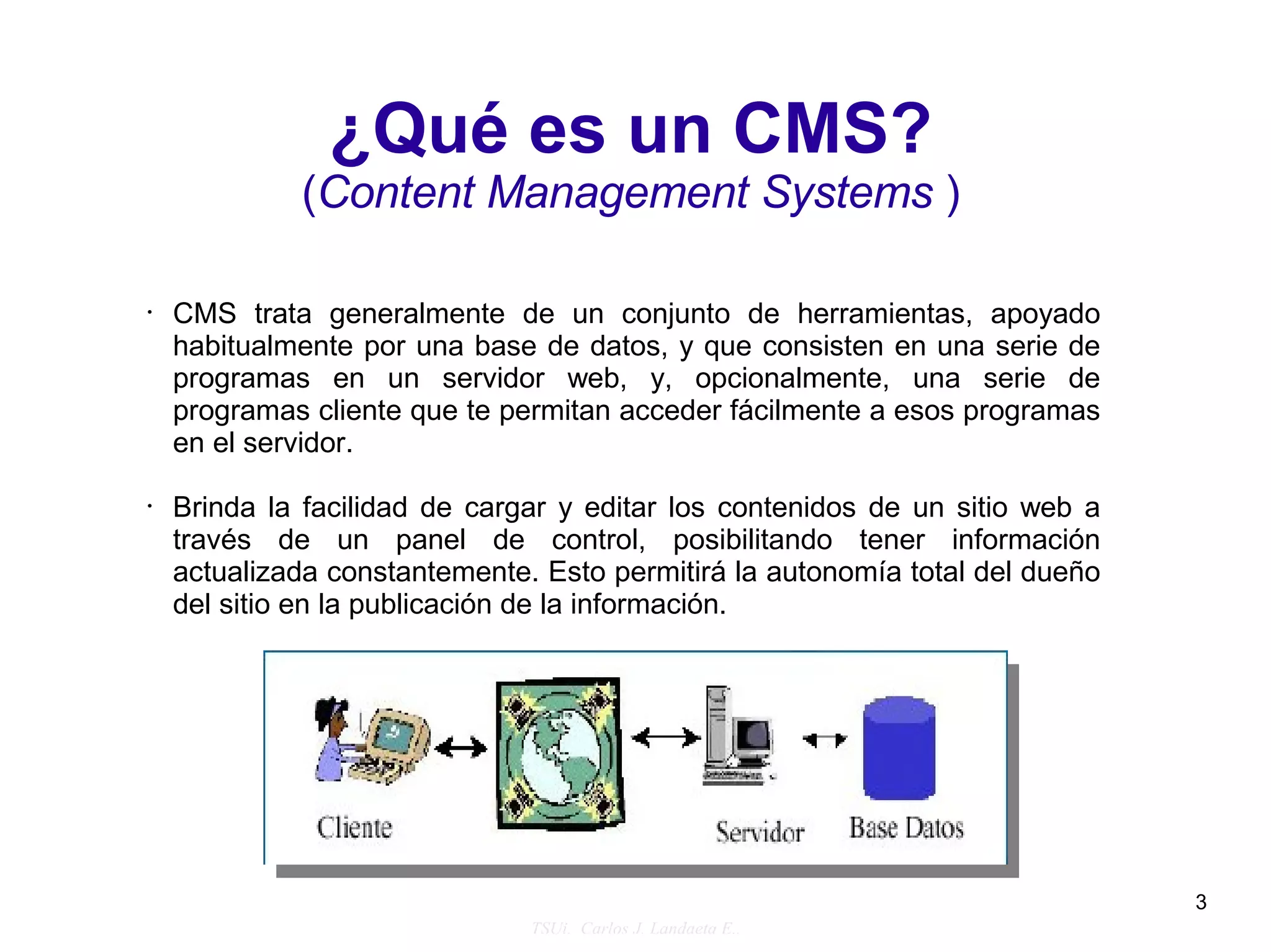 ¿Qué es un CMS?
             (Content Management Systems )

•   CMS trata generalmente de un conjunto de herramientas, apoyado
    habitualmente por una base de datos, y que consisten en una serie de
    programas en un servidor web, y, opcionalmente, una serie de
    programas cliente que te permitan acceder fácilmente a esos programas
    en el servidor.

•   Brinda la facilidad de cargar y editar los contenidos de un sitio web a
    través de un panel de control, posibilitando tener información
    actualizada constantemente. Esto permitirá la autonomía total del dueño
    del sitio en la publicación de la información.




                                                                              3
                               TSUi. Carlos J. Landaeta E..
 