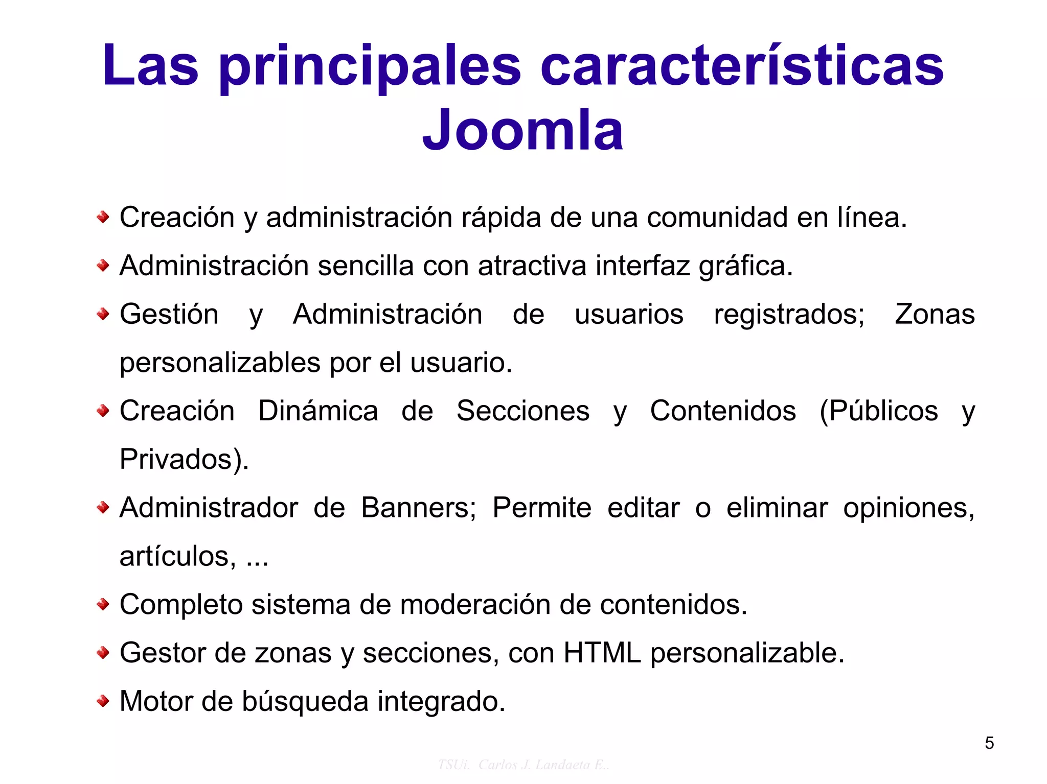 Las principales características
           Joomla
Creación y administración rápida de una comunidad en línea.
Administración sencilla con atractiva interfaz gráfica.
Gestión     y    Administración        de        usuarios   registrados;   Zonas
personalizables por el usuario.
Creación Dinámica de Secciones y Contenidos (Públicos y
Privados).
Administrador de Banners; Permite editar o eliminar opiniones,
artículos, ...
Completo sistema de moderación de contenidos.
Gestor de zonas y secciones, con HTML personalizable.
Motor de búsqueda integrado.
                                                                                   5
                           TSUi. Carlos J. Landaeta E..
 
