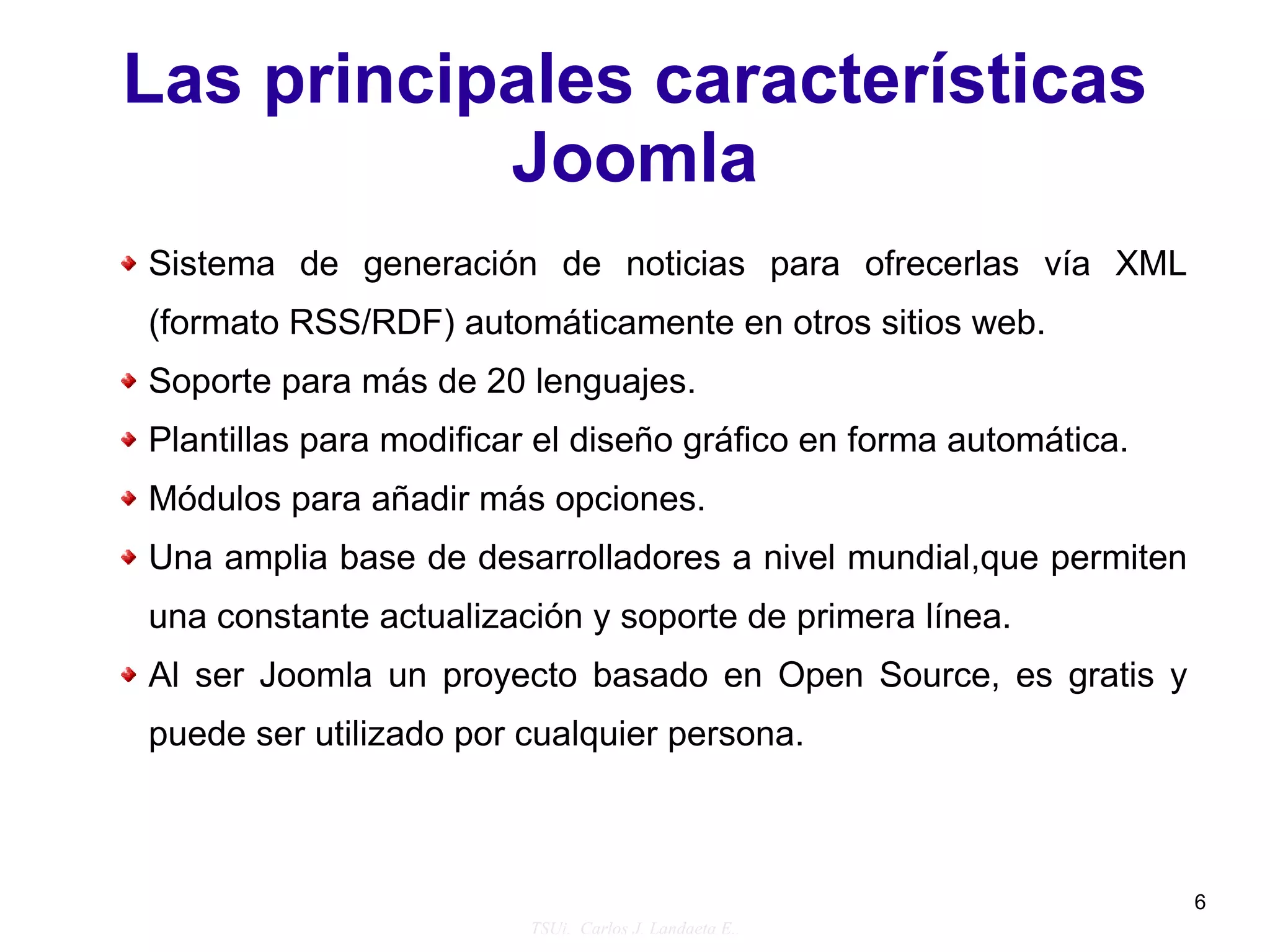 Las principales características
           Joomla
Sistema de generación de noticias para ofrecerlas vía XML
(formato RSS/RDF) automáticamente en otros sitios web.
Soporte para más de 20 lenguajes.
Plantillas para modificar el diseño gráfico en forma automática.
Módulos para añadir más opciones.
Una amplia base de desarrolladores a nivel mundial,que permiten
una constante actualización y soporte de primera línea.
Al ser Joomla un proyecto basado en Open Source, es gratis y
puede ser utilizado por cualquier persona.



                                                                   6
                        TSUi. Carlos J. Landaeta E..
 