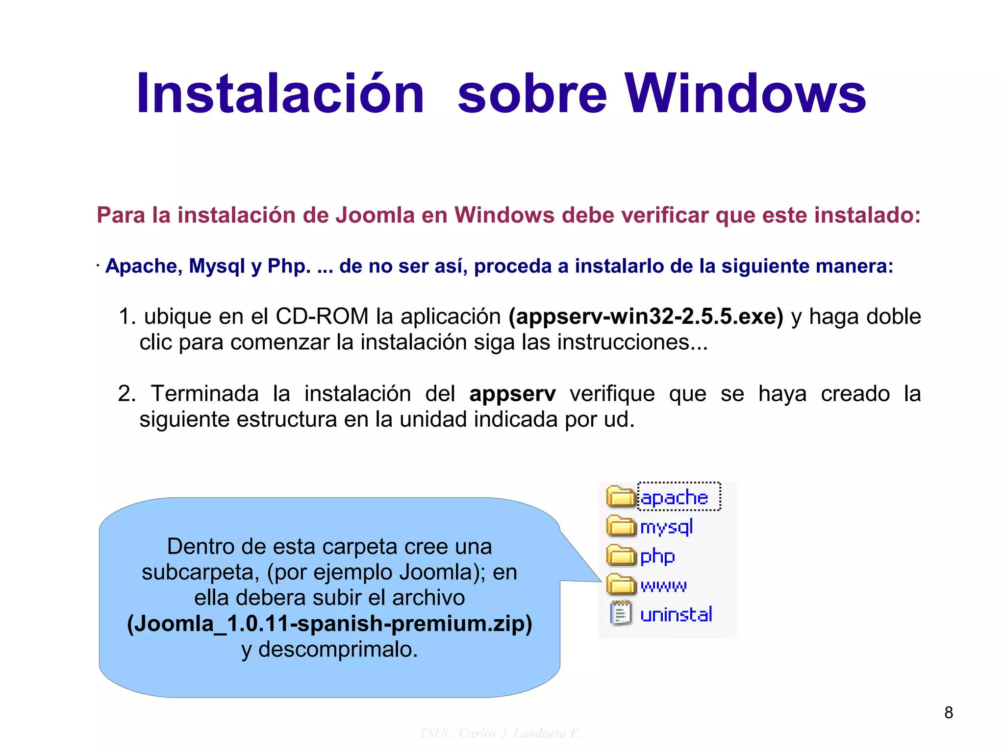 Instalación sobre Windows
Para la instalación de Joomla en Windows debe verificar que este instalado:

•   Apache, Mysql y Php. ... de no ser así, proceda a instalarlo de la siguiente manera:

     1. ubique en el CD-ROM la aplicación (appserv-win32-2.5.5.exe) y haga doble
       clic para comenzar la instalación siga las instrucciones...

     2. Terminada la instalación del appserv verifique que se haya creado la
       siguiente estructura en la unidad indicada por ud.




          Dentro de esta carpeta cree una
        subcarpeta, (por ejemplo Joomla); en
            ella debera subir el archivo
      (Joomla_1.0.11-spanish-premium.zip)
                 y descomprimalo.

                                                                                           8
                                     TSUi. Carlos J. Landaeta E..
 