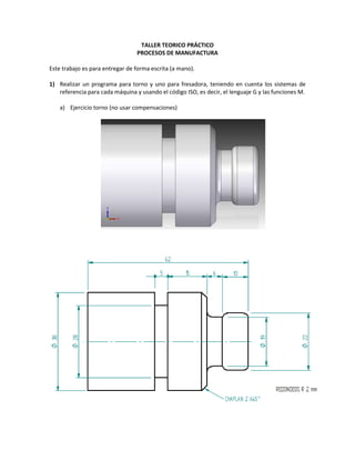 TALLER TEORICO PRÁCTICO<br />PROCESOS DE MANUFACTURA<br />Este trabajo es para entregar de forma escrita (a mano).<br />Realizar un programa para torno y uno para fresadora, teniendo en cuenta los sistemas de referencia para cada máquina y usando el código ISO, es decir, el lenguaje G y las funciones M.<br />Ejercicio torno (no usar compensaciones)<br />Ejercicio fresadora (realizar compensaciones) usar fresa diámetro 3 mm, me deben asegurar las medidas indicadas en el plano<br />Usando el torno EZ-PATH realizar el programa en el lenguaje de la máquina y fabricar la siguiente pieza. Es de anotar que se debe entregar un reporte escrito de cómo se realizo el programa.<br />