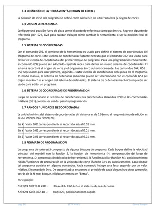 pág. 26 EETP N°461 Gauna-Scarpin
1.3 COMIENZO DE LA HERRAMIENTA (ORIGEN DE CORTE)
La posición de inicio del programa se define como comienzo de la herramienta (u origen de corte).
1.4 ORIGEN DE REFERENCIA
Configure una posición fuera de pieza como el punto de referencia como parámetro. Regrese al punto de
referencia por G27, G28 para realizar trabajos como cambiar la herramienta, o ser la posición final dl
programa.
1.5 SISTEMA DE COORDENADAS
Con el comando G92, el comienzo de la herramienta es usado para definir el sistema de coordenadas del
programa de corte. Este sistema de coordenadas flotante necesita que el comando G92 sea usado para
definir el sistema de coordenadas del primer bloque de programa. Para una programación conveniente,
el comando G92 puede ser adoptado repetida veces para definir un nuevo sistema de coordenadas. El
sistema recordará el origen de corte y el origen mecánico automáticamente. Los comandos G54, G55…
G59 son usados para usar primero, segundo… sexto sistema de coordenadas de la pieza en el programa.
En modo manual, el sistema de ordenadas mecánico puede ser seleccionado con el comando G52 (el
origen mecánico es el origen del sistema de ordenadas). El sistema de ordenadas mecánico no puede ser
usado para editar un programa.
1.6 SISTEMA DE COORDENADAS DE PROGRAMACION
Luego de seleccionado el sistema de coordenadas, las coordenadas absolutas (G90) o las coordenadas
relativas (G91) pueden ser usadas para la programación.
1.7 RANGOS Y UNIDADES DE COORDENADAS
La unidad mínima del sistema de coordenadas del sistema es de 0.01mm; el rango máximo de edición es
desde +99999.99 a -99999.99.
Eje X Valor 0.01 correspondiente al recorrido actual 0.01 mm.
Eje Y Valor 0.01 correspondiente al recorrido actual 0.01 mm.
Eje Z Valor 0.01 correspondiente al recorrido actual 0.01 mm.
1.8 FORMATO DE PROGRAMACION
Un programa de corte está compuesto de algunos bloques de programa. Cada bloque define la velocidad
principal del mandril con la función S, la función de herramienta (H: compensación del largo de
herramienta. D: compensación del radio de herramienta), la función auxiliar (función M), posicionamiento
rápido/funciones de preparación de la velocidad de corte (función G) y así sucesivamente. Cada bloque
del programa consiste en algunos comandos. Cada comando incluye una letra segunda por un valor
relativo. El comando N (nro. De secuencias) se encuentra al principio de cada bloque; hay otros comandos
detrás de la N en el bloque, el bloque termina en “Entra”.
Por ejemplo:
N10 G92 X50 Y100 Z10 Bloque10, G92 define el sistema de coordenadas
N20 G91 G0 X-30 Z-10 Bloque20, posicionamiento rápido
 