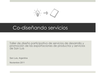 Taller de diseño participativo de servicios de desarrollo y promoción de las exportaciones de productos y servicios de San Luis San Luis, Argentina Noviembre 2011 Co-dis eñando servicios 