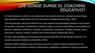 ¿DE DÓNDE SURGE EL COACHING
EDUCATIVO?
El Coach educativo se define como, profesional que pretende potenciar contextos de aprendizajes
más asociativos y colaborativos con el fin de mejorar la calidad educativa (Bou, 2007)
Coaching educativo nace de la intención de ocupar espacios de aprendizajes basado en los procesos
de aprender a aprender, considerando al individuo desde un punto de vista holístico reconociendo sus
talentos, cualidades, habilidades, actitudes, competencias, paradigmas, modelos mentales, juicios,
emociones, creencias, valores y analizar cómo estos procesos influyen (Bou 2013).
El coach utilza estrategias del coaching como proceso sistemático de aprendizaje focalizado en la
situación presente orientada al cambio (Bou, 2007).
Whitmore (2009), estabelece que el coaching educativo consiste en liberar el potencial de una
persona para incrementar al máximo su desempeño, ayudándole a aprender en lugar de enseñarle.
 