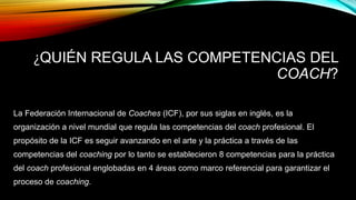 ¿QUIÉN REGULA LAS COMPETENCIAS DEL
COACH?
La Federación Internacional de Coaches (ICF), por sus siglas en inglés, es la
organización a nivel mundial que regula las competencias del coach profesional. El
propósito de la ICF es seguir avanzando en el arte y la práctica a través de las
competencias del coaching por lo tanto se establecieron 8 competencias para la práctica
del coach profesional englobadas en 4 áreas como marco referencial para garantizar el
proceso de coaching.
 