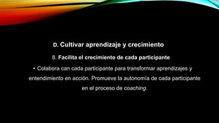 D. Cultivar aprendizaje y crecimiento
8. Facilita el crecimiento de cada participante
• Colabora can cada participante para transformar aprendizajes y
entendimiento en acción. Promueve la autonomía de cada participante
en el proceso de coaching.
 