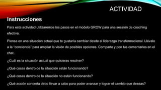ACTIVIDAD
Instrucciones
Para esta actividad utilizaremos los pasos en el modelo GROW para una sessión de coaching
efectiva.
Piensa en una situación actual que te gustaría cambiar desde el liderazgo transformacional. Llévalo
a la “conciencia” para ampliar la visión de posibles opciones. Comparte y pon tus comentarios en el
chat .
¿Cuál es la situación actual que quisieras resolver?
¿Qué cosas dentro de la situación están funcionando?
¿Qué cosas dentro de la situación no están funcionando?
¿Qué acción concreta debo llevar a cabo para poder avanzar y lograr el cambio que deseas?
 