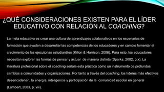 ¿QUÉ CONSIDERACIONES EXISTEN PARA EL LÍDER
EDUCATIVO CON RELACIÓN AL COACHING?
La meta educativa es crear una cultura de aprendizajes colaborativos en los escenarios de
formación que ayuden a desarrollar las competencias de los educadores y en cambio fomentar el
crecimiento de las ejecutorias estudiantiles (Killon & Harrison, 2006). Para esto, los educadores
necesitan explorer las formas de pensar y actuar de manera distinta (Sparks, 2002, p.x). La
literatura profesional sobre el coaching señala esta práctica como un instrumento de profundos
cambios a comunidades y organizaciones. Por tanto a través del coaching, los líderes más efectivos
desencadenan, la energía, inteligencia y participación de la comunidad escolar en general
(Lambert, 2003, p. viii).
 