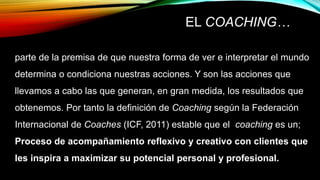 EL COACHING…
parte de la premisa de que nuestra forma de ver e interpretar el mundo
determina o condiciona nuestras acciones. Y son las acciones que
llevamos a cabo las que generan, en gran medida, los resultados que
obtenemos. Por tanto la definición de Coaching según la Federación
Internacional de Coaches (ICF, 2011) estable que el coaching es un;
Proceso de acompañamiento reflexivo y creativo con clientes que
les inspira a maximizar su potencial personal y profesional.
 