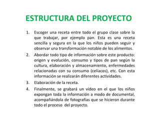 ESTRUCTURA DEL PROYECTO
1.

2.

3.
4.

Escoger una receta entre todo el grupo clase sobre la
que trabajar, por ejemplo pan. Esta es una receta
sencilla y segura en la que los niños pueden seguir y
observar una transformación notable de los alimentos.
Abordar todo tipo de información sobre este producto:
origen y evolución, consumo y tipos de pan según la
cultura, elaboración y almacenamiento, enfermedades
relacionadas con su consumo (celíacos), etc. Con esta
información se realizarán diferentes actividades.
Elaboración de la receta.
Finalmente, se grabará un vídeo en el que los niños
expongan toda la información a modo de documental,
acompañándola de fotografías que se hicieron durante
todo el proceso del proyecto.

 