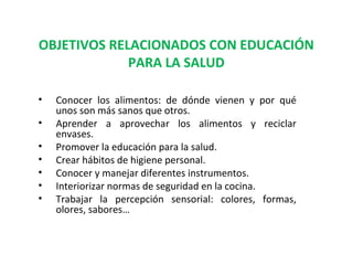 OBJETIVOS RELACIONADOS CON EDUCACIÓN
PARA LA SALUD
•
•
•
•
•
•
•

Conocer los alimentos: de dónde vienen y por qué
unos son más sanos que otros.
Aprender a aprovechar los alimentos y reciclar
envases.
Promover la educación para la salud.
Crear hábitos de higiene personal.
Conocer y manejar diferentes instrumentos.
Interiorizar normas de seguridad en la cocina.
Trabajar la percepción sensorial: colores, formas,
olores, sabores…

 