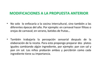 MODIFICACIONES A LA PROPUESTA ANTERIOR
• No solo lo enfocaría a la cocina intercultural, sino también a las
diferentes épocas del año. Por ejemplo: en carnaval hacer filloas o
orejas de carnaval; en verano, batidos de frutas…
• También trabajaría la percepción sensorial después de la
elaboración de la receta. Para esto propongo preparar dos platos
iguales cambiando algún ingrediente, por ejemplo: pan con sal y
pan sin sal. Los niños probarán ambos y percibirán como cada
ingrediente tiene su importancia.

 