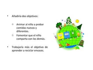 •

Añadiría dos objetivos:
o

o

•

Animar al niño a probar
comidas nuevas y
diferentes.
Fomentar que el niño
comparta con los demás.

Trabajaría más el objetivo de
aprender a reciclar envases.

 