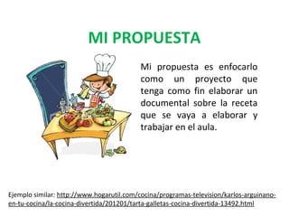 MI PROPUESTA
Mi propuesta es enfocarlo
como un proyecto que
tenga como fin elaborar un
documental sobre la receta
que se vaya a elaborar y
trabajar en el aula.

Ejemplo similar: http://www.hogarutil.com/cocina/programas-television/karlos-arguinanoen-tu-cocina/la-cocina-divertida/201201/tarta-galletas-cocina-divertida-13492.html

 