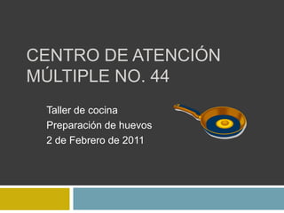 CENTRO DE ATENCIÓN MÚLTIPLE No. 44 Taller de cocina Preparación de huevos 2 de Febrero de 2011 