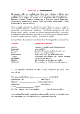 TALLER # 2: Cohesión Textual
El siguiente taller te brindará unas ideas muy prácticas y básicas para
comprender la cohesión textual. Debes resolverlo en el cuaderno, o imprimirlo y
guardarlo en la carpeta de lecturas de la asignatura. Recuerda que previamente
debiste observar el video.
Cassany (1995) explica que la cohesión textual es el hilo que permite a las perlas
de un collar estar unidas. La cohesión se establece gracias al uso de los signos de
puntuación, las conjunciones, conectores. La cohesión es importe en el texto
porque de esta manera logramos que nuestro mensaje se transfiera de manera
completa al destinatario. Por el contrario, si un textono presenta buena cohesión
textual se arriesga a que sea confuso y su mensaje se pierda.
La mejor forma de hacer esto es mediante el uso de los siguientes usos cohesivos:
Función Ejemplos de palabra
Adición Además, y, también, de la misma manera
Separación o, u, también
Oposición Por el contrario, en cambio, sino, sino que
Causa Puesto que, ya que, porque
Comparación Como, más xxxx que, menos xxxx que
Tiempo Finalmente, previamente, para finalizar, después
Condicional Si, con tal que, solo si
Espacio En el medio, a la derecha, en el fondo
Limitación Pero, aunque, no obstante, sin embargo, mas
1. A las siguientes oraciones les falta el verbo. Escribe el que creas más
conveniente.
Una gran cantidad de personas ______________ a la Catedral.
Los alumnos y yo ________________ todo el patio.
El gaucho _________________ toda la pampa solitaria.
Los aztecas ____________________ mucho cacao.
Todos _ ________________ engaños.
La leche y algunas especies aromáticas _______ ingredientes opcionales.
2. A continuación une las parejas de oraciones con los conectores que te parezcan
más adecuados, para ello puedes usar los siguientes conectores:
pero – sin embargo – debido a – debido a que- además – por eso – aunque – a
pesar de que – en consecuencia – por ello – porque – por consiguiente – puesto
que – ya que .
 