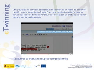 Otra propuesta de actividad colaborativa: la escritura de un relato de contenido
científico con la herramienta Google Docs, que permite la coedición tanto en
tiempo real como de forma asíncrona, y que cuenta con un chat para coordinar
mejor la escritura colaborativa.




Los alumnos se organizan en grupos de composición mixta

                                                                                              www.etwinning.es
                                                                  Proyectos de Colaboración Escolar en Europa
                                                                            Instituto de Tecnologías Educativas
                                                           Torrelaguna 58, 28027 Madrid. Tfno: +34 913778377
 