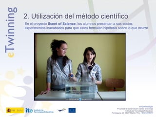 2. Utilización del método científico
En el proyecto Scent of Science, los alumnos presentan a sus socios
experimentos inacabados para que estos formulen hipótesis sobre lo que ocurre




                                                                                         www.etwinning.es
                                                             Proyectos de Colaboración Escolar en Europa
                                                                       Instituto de Tecnologías Educativas
                                                      Torrelaguna 58, 28027 Madrid. Tfno: +34 913778377
 