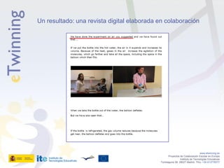 Un resultado: una revista digital elaborada en colaboración




                                                                               www.etwinning.es
                                                   Proyectos de Colaboración Escolar en Europa
                                                             Instituto de Tecnologías Educativas
                                            Torrelaguna 58, 28027 Madrid. Tfno: +34 913778377
 