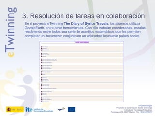 3. Resolución de tareas en colaboración
En el proyecto eTwinning The Diary of Syrius Travels, los alumnos utilizan
GoogleEarth, entre otras herramientas. Con ello trabajan coordenadas, escalas,
resolviendo entre todos una serie de acertijos matemáticos que les permiten
completar un documento conjunto en un wiki sobre los nueve países socios




                                                                                          www.etwinning.es
                                                              Proyectos de Colaboración Escolar en Europa
                                                                        Instituto de Tecnologías Educativas
                                                       Torrelaguna 58, 28027 Madrid. Tfno: +34 913778377
 