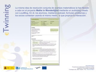 La misma idea de resolución conjunta de acertijos matemáticos la han llevado
a cabo en el proyecto Maths in Wonderl@nd mediante un audioblog creado
con LoudBlog. En él, los alumnos, mediante podcast, formulan problemas y
los socios contestan usando el mismo medio, lo que propicia la interacción.




                                                                                          www.etwinning.es
                                                              Proyectos de Colaboración Escolar en Europa
                                                                        Instituto de Tecnologías Educativas
                                                       Torrelaguna 58, 28027 Madrid. Tfno: +34 913778377
 
