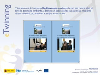 Y los alumnos del proyecto Mediterranean products llevan esa misma idea al
terreno del medio ambiente, editando un ebook donde los alumnos, mediante
videos domésticos, plantean acertijos a sus socios:




                                                                                         www.etwinning.es
                                                             Proyectos de Colaboración Escolar en Europa
                                                                       Instituto de Tecnologías Educativas
                                                      Torrelaguna 58, 28027 Madrid. Tfno: +34 913778377
 