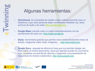 Algunas herramientas:
•   Voicethread: sin necesidad de instalar ningún software permite crear un
    slideshow y que otras personas dejen comentarios mediante voz, texto,
    archivos de audio o de video http://voicethread.com

•   Google Maps: permite crear un mapa colaborativamente con las
    aportaciones de cada uno. http://maps.google.es

•   Dipity: herramienta gratuita que permite crear colaborativamente líneas de
    tiempo, integrando vídeo, texto, imágenes,… http://www.dipity.com

•   Google Docs, paquete de oficina en línea que nos permite trabajar con
    otros sobre un mismo documento, como por ejemplo escribir en una misma
    hoja, completar una planilla de cálculos o diagramar una presentación de
    diapositivas de manera colaborativa. http://docs.google.com



                                                                                            www.etwinning.es
                                                                Proyectos de Colaboración Escolar en Europa
                                                                          Instituto de Tecnologías Educativas
                                                         Torrelaguna 58, 28027 Madrid. Tfno: +34 913778377
 