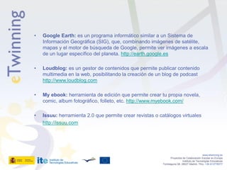 •   Google Earth: es un programa informático similar a un Sistema de
    Información Geográfica (SIG), que, combinando imágenes de satélite,
    mapas y el motor de búsqueda de Google, permite ver imágenes a escala
    de un lugar específico del planeta. http://earth.google.es

•   Loudblog: es un gestor de contenidos que permite publicar contenido
    multimedia en la web, posibilitando la creación de un blog de podcast
    http://www.loudblog.com

•   My ebook: herramienta de edición que permite crear tu propia novela,
    comic, album fotográfico, folleto, etc. http://www.myebook.com/

•   Issuu: herramienta 2.0 que permite crear revistas o catálogos virtuales
    http://issuu.com




                                                                                            www.etwinning.es
                                                                Proyectos de Colaboración Escolar en Europa
                                                                          Instituto de Tecnologías Educativas
                                                         Torrelaguna 58, 28027 Madrid. Tfno: +34 913778377
 