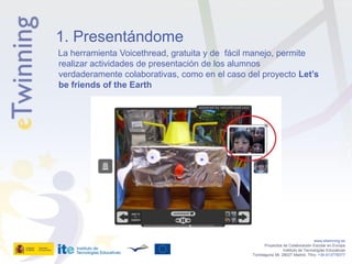 1. Presentándome
La herramienta Voicethread, gratuita y de fácil manejo, permite
realizar actividades de presentación de los alumnos
verdaderamente colaborativas, como en el caso del proyecto Let’s
be friends of the Earth




                                                                                  www.etwinning.es
                                                      Proyectos de Colaboración Escolar en Europa
                                                                Instituto de Tecnologías Educativas
                                               Torrelaguna 58, 28027 Madrid. Tfno: +34 913778377
 